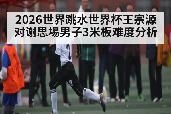 2026世界跳水世界杯王宗源对谢思埸男子3米板难度分析